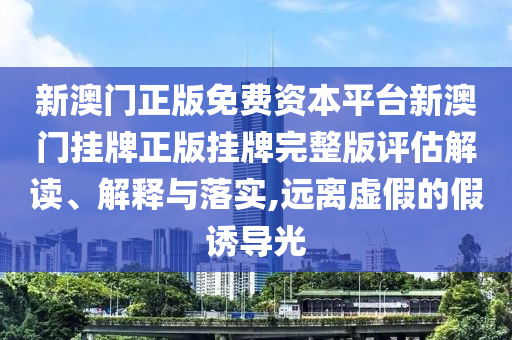 新澳门正版免费资本平台新澳门挂牌正版挂牌完整版评估解读、解释与落实,远离虚假的假诱导光