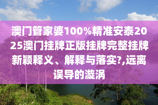 澳门管家婆100%精准安泰2025澳门挂牌正版挂牌完整挂牌新颖释义、解释与落实?,远离误导的漩涡