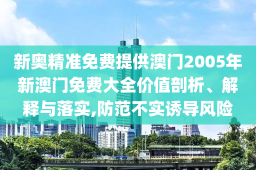 新奥精准免费提供澳门2005年新澳门免费大全价值剖析、解释与落实,防范不实诱导风险