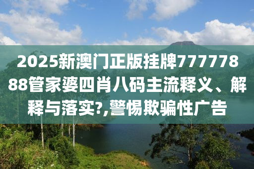 2025新澳门正版挂牌77777888管家婆四肖八码主流释义、解释与落实?,警惕欺骗性广告