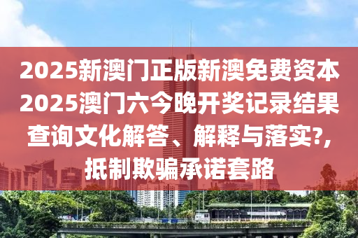 2025新澳门正版新澳免费资本2025澳门六今晚开奖记录结果查询文化解答、解释与落实?,抵制欺骗承诺套路