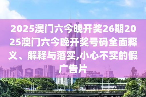 2025澳门六今晚开奖26期2025澳门六今晚开奖号码全面释义、解释与落实,小心不实的假广告片