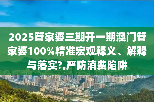 2025管家婆三期开一期澳门管家婆100%精准宏观释义、解释与落实?,严防消费陷阱