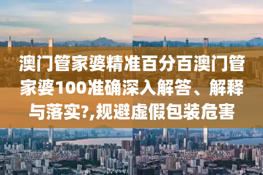 澳门管家婆精准百分百澳门管家婆100准确深入解答、解释与落实?,规避虚假包装危害