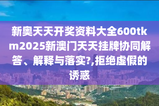 新奥天天开奖资料大全600tkm2025新澳门天天挂牌协同解答、解释与落实?,拒绝虚假的诱惑