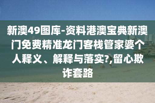 新澳49图库-资料港澳宝典新澳门免费精准龙门客栈管家婆个人释义、解释与落实?,留心欺诈套路