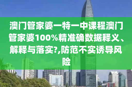 澳门管家婆一特一中课程澳门管家婆100%精准确数据释义、解释与落实?,防范不实诱导风险