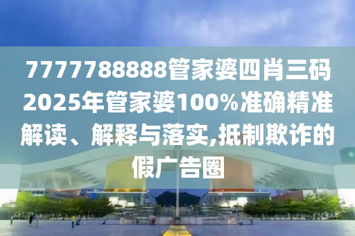 7777788888管家婆四肖三码2025年管家婆100%准确精准解读、解释与落实,抵制欺诈的假广告圈