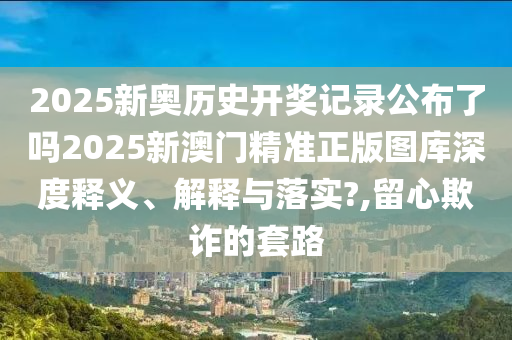 2025新奥历史开奖记录公布了吗2025新澳门精准正版图库深度释义、解释与落实?,留心欺诈的套路