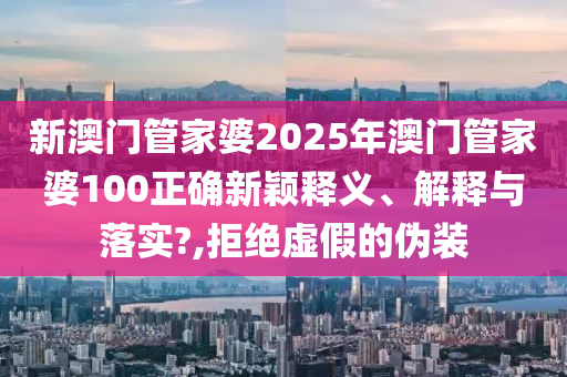 新澳门管家婆2025年澳门管家婆100正确新颖释义、解释与落实?,拒绝虚假的伪装