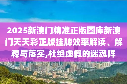 2025新澳门精准正版图库新澳门天天彩正版挂牌效率解读、解释与落实,杜绝虚假的迷魂阵