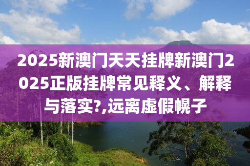 2025新澳门天天挂牌新澳门2025正版挂牌常见释义、解释与落实?,远离虚假幌子