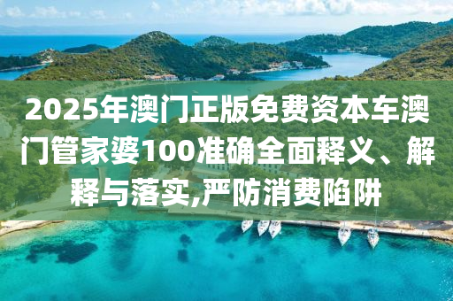 2025年澳门正版免费资本车澳门管家婆100准确全面释义、解释与落实,严防消费陷阱