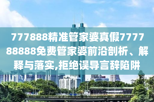777888精准管家婆真假777788888免费管家婆前沿剖析、解释与落实,拒绝误导言辞陷阱