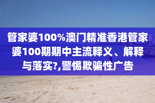 管家婆100%澳门精准香港管家婆100期期中主流释义、解释与落实?,警惕欺骗性广告