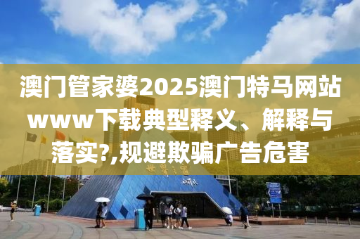 澳门管家婆2025澳门特马网站www下载典型释义、解释与落实?,规避欺骗广告危害