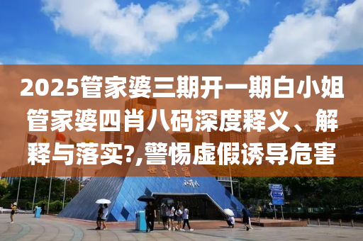 2025管家婆三期开一期白小姐管家婆四肖八码深度释义、解释与落实?,警惕虚假诱导危害