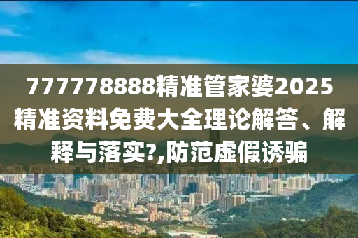 777778888精准管家婆2025精准资料免费大全理论解答、解释与落实?,防范虚假诱骗