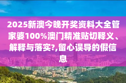 2025新澳今晚开奖资料大全管家婆100%澳门精准贴切释义、解释与落实?,留心误导的假信息