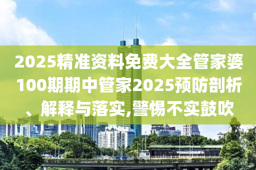 2025精准资料免费大全管家婆100期期中管家2025预防剖析、解释与落实,警惕不实鼓吹