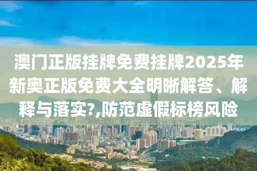 澳门正版挂牌免费挂牌2025年新奥正版免费大全明晰解答、解释与落实?,防范虚假标榜风险