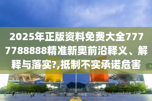 2025年正版资料免费大全7777788888精准新奥前沿释义、解释与落实?,抵制不实承诺危害
