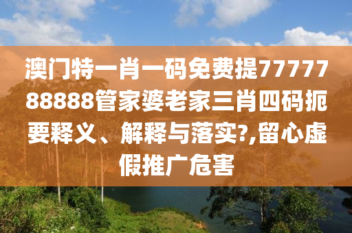 澳门特一肖一码免费提7777788888管家婆老家三肖四码扼要释义、解释与落实?,留心虚假推广危害