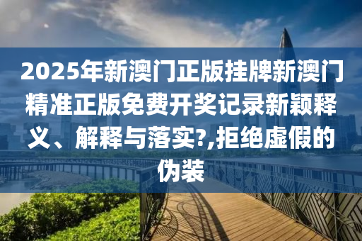 2025年新澳门正版挂牌新澳门精准正版免费开奖记录新颖释义、解释与落实?,拒绝虚假的伪装