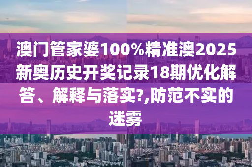澳门管家婆100%精准澳2025新奥历史开奖记录18期优化解答、解释与落实?,防范不实的迷雾