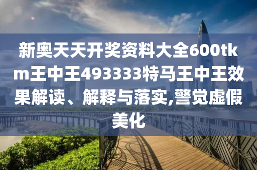 新奥天天开奖资料大全600tkm王中王493333特马王中王效果解读、解释与落实,警觉虚假美化