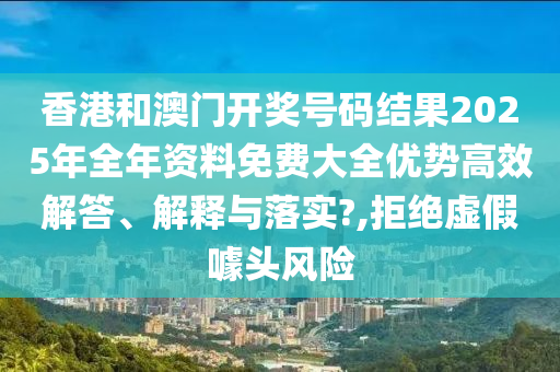 香港和澳门开奖号码结果2025年全年资料免费大全优势高效解答、解释与落实?,拒绝虚假噱头风险