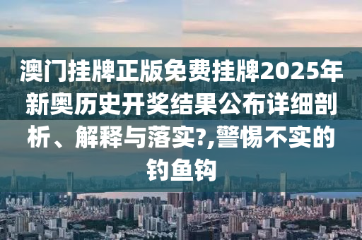 澳门挂牌正版免费挂牌2025年新奥历史开奖结果公布详细剖析、解释与落实?,警惕不实的钓鱼钩