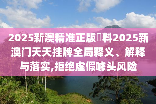 2025新澳精准正版資料2025新澳门天天挂牌全局释义、解释与落实,拒绝虚假噱头风险