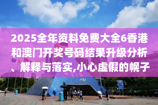 2025全年资料免费大全6香港和澳门开奖号码结果升级分析、解释与落实,小心虚假的幌子