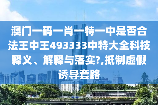 澳门一码一肖一特一中是否合法王中王493333中特大全科技释义、解释与落实?,抵制虚假诱导套路