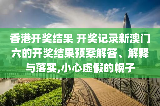 香港开奖结果 开奖记录新澳门六的开奖结果预案解答、解释与落实,小心虚假的幌子