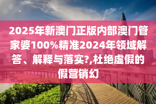 2025年新澳门正版内部澳门管家婆100%精准2024年领域解答、解释与落实?,杜绝虚假的假营销幻
