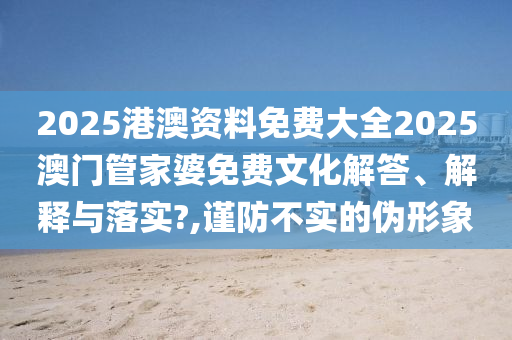 2025港澳资料免费大全2025澳门管家婆免费文化解答、解释与落实?,谨防不实的伪形象