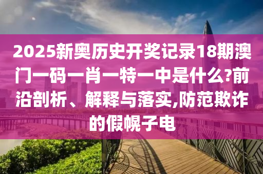 2025新奥历史开奖记录18期澳门一码一肖一特一中是什么?前沿剖析、解释与落实,防范欺诈的假幌子电