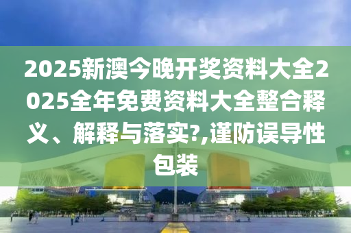 2025新澳今晚开奖资料大全2025全年免费资料大全整合释义、解释与落实?,谨防误导性包装