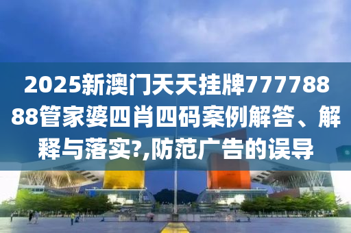2025新澳门天天挂牌77778888管家婆四肖四码案例解答、解释与落实?,防范广告的误导