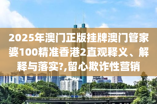 2025年澳门正版挂牌澳门管家婆100精准香港2直观释义、解释与落实?,留心欺诈性营销