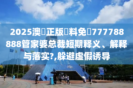 2025澳門正版資料免費777788888管家婆总裁短期释义、解释与落实?,躲避虚假诱导