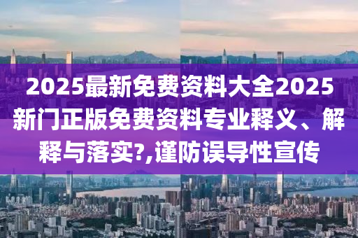2025最新免费资料大全2025新门正版免费资料专业释义、解释与落实?,谨防误导性宣传