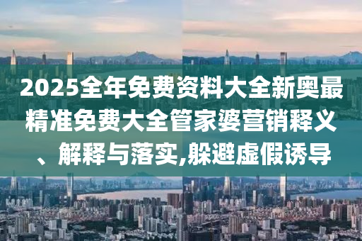 2025全年免费资料大全新奥最精准免费大全管家婆营销释义、解释与落实,躲避虚假诱导