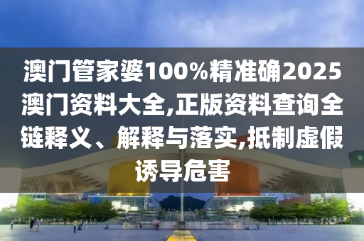 澳门管家婆100%精准确2025澳门资料大全,正版资料查询全链释义、解释与落实,抵制虚假诱导危害