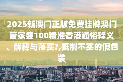 2025新澳门正版免费挂牌澳门管家婆100精准香港通俗释义、解释与落实?,抵制不实的假包装