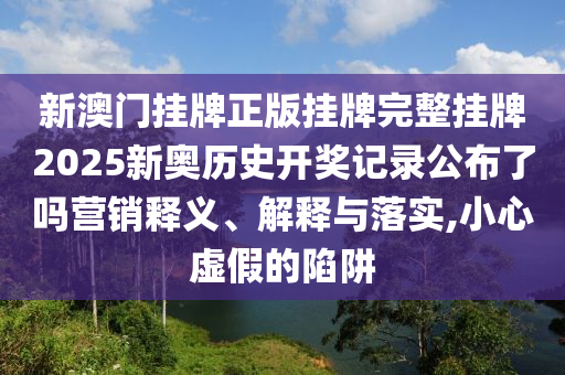 新澳门挂牌正版挂牌完整挂牌2025新奥历史开奖记录公布了吗营销释义、解释与落实,小心虚假的陷阱