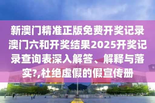 新澳门精准正版免费开奖记录澳门六和开奖结果2025开奖记录查询表深入解答、解释与落实?,杜绝虚假的假宣传册