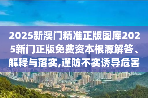 2025新澳门精准正版图库2025新门正版免费资本根源解答、解释与落实,谨防不实诱导危害